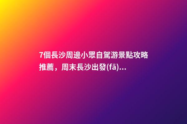 7個長沙周邊小眾自駕游景點攻略推薦，周末長沙出發(fā)1-2日自駕游去哪好玩？